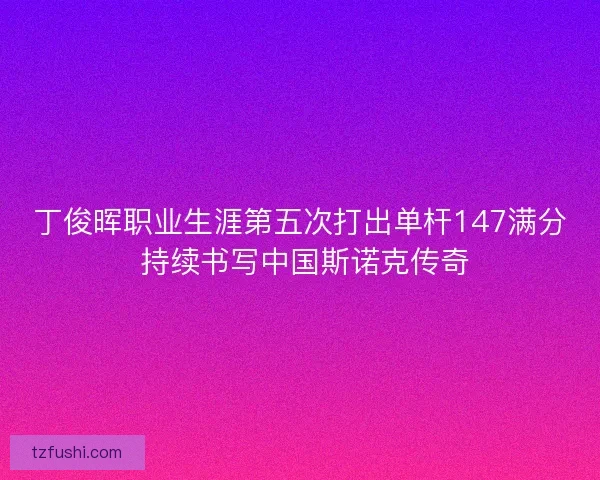 丁俊晖职业生涯第五次打出单杆147满分 持续书写中国斯诺克传奇