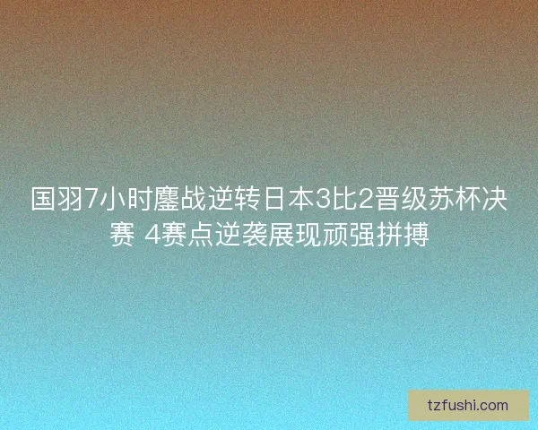 国羽7小时鏖战逆转日本3比2晋级苏杯决赛 4赛点逆袭展现顽强拼搏
