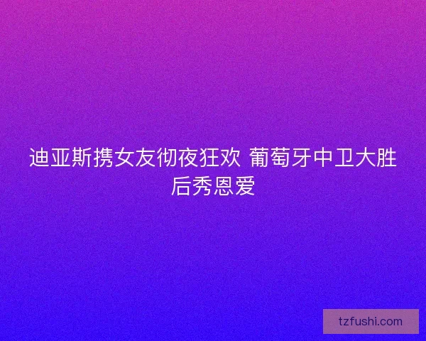 迪亚斯携女友彻夜狂欢 葡萄牙中卫大胜后秀恩爱