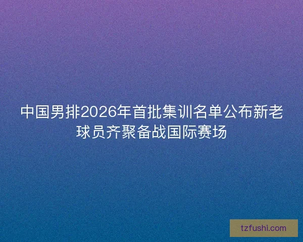 中国男排2026年首批集训名单公布新老球员齐聚备战国际赛场