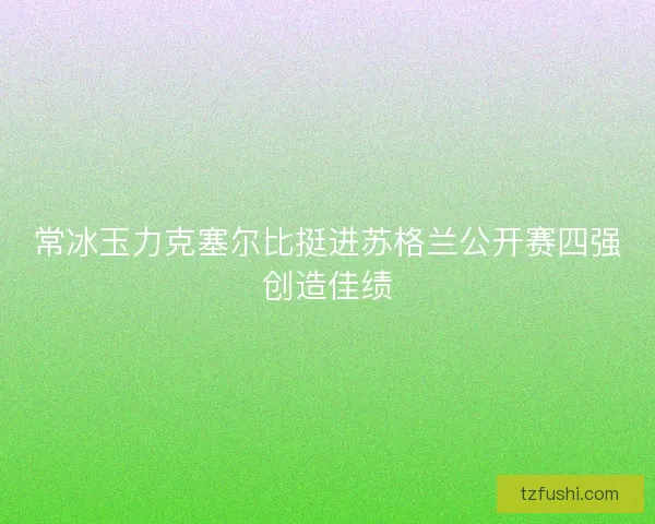 常冰玉力克塞尔比挺进苏格兰公开赛四强创造佳绩