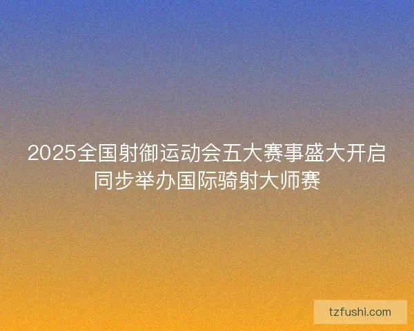 2025全国射御运动会五大赛事盛大开启同步举办国际骑射大师赛