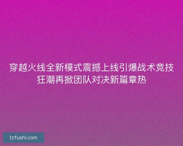 穿越火线全新模式震撼上线引爆战术竞技狂潮再掀团队对决新篇章热