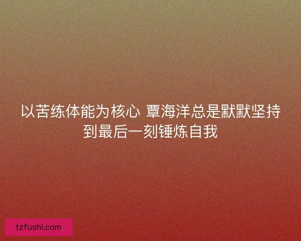 以苦练体能为核心 覃海洋总是默默坚持到最后一刻锤炼自我