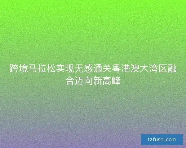 跨境马拉松实现无感通关粤港澳大湾区融合迈向新高峰