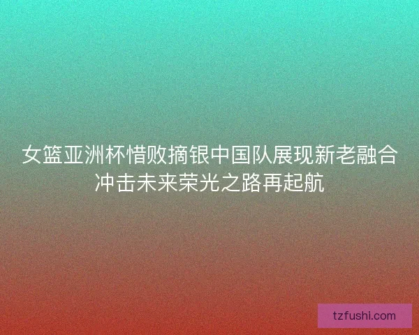 女篮亚洲杯惜败摘银中国队展现新老融合冲击未来荣光之路再起航